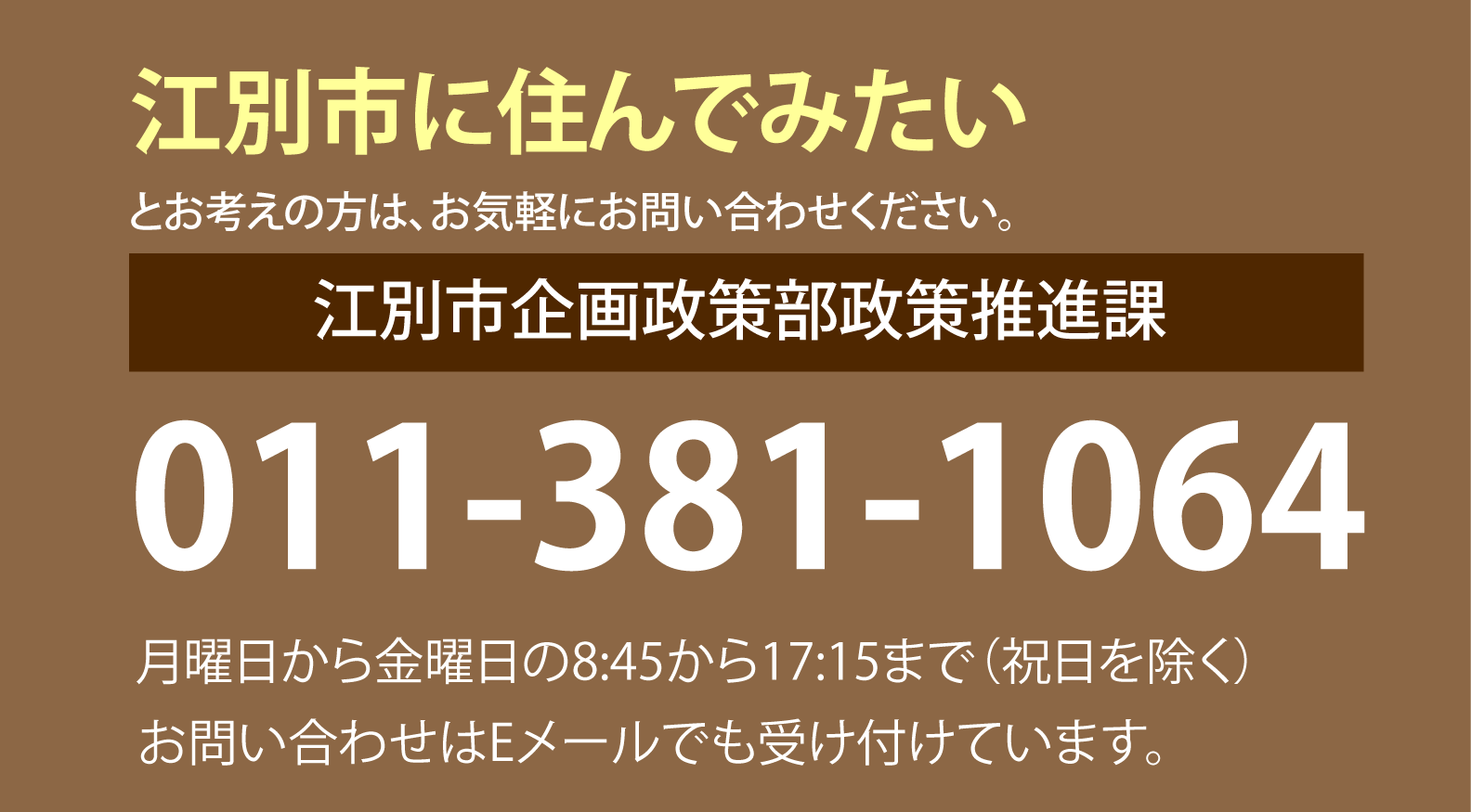 江別市に住んでみたいとお考え方は、どうぞ、お気軽にお問い合わせてください。
江別市企画政策部企画課
011-381-1015
月曜日から金曜日の8時45分から17時15分まで（祝日を除く）
お問い合わせはEメールでも受け付けています。