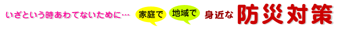 いざという時あわてないてmに・・・身近な防災対策を